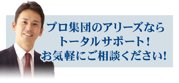 プロ集団のアリーズなら トータルサポート！ お気軽にご相談ください！